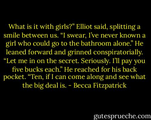 What is it with girls?” Elliot said, splitting a smile between us. “I swear, I’ve never known a girl who could go to the bathroom alone.” He leaned forward and grinned conspiratorially. “Let me in on the secret. Seriously. I’ll pay you five bucks each.” He reached for his back pocket. “Ten, if I can come along and see what the big deal is. - Becca Fitzpatrick