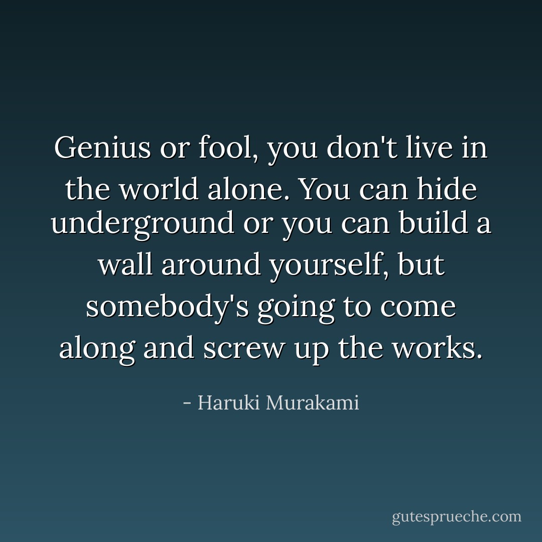 Genius or fool, you don't live in the world alone. You can hide underground or you can build a wall around yourself, but somebody's going to come along and screw up the works. - Haruki Murakami
