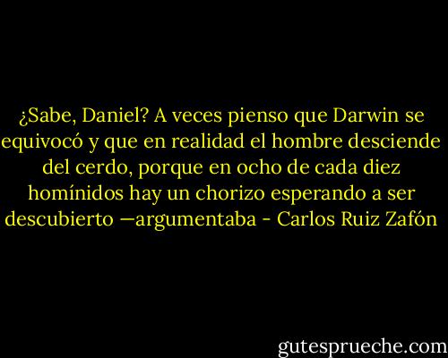 ¿Sabe, Daniel? A veces pienso que Darwin se equivocó y que en realidad el hombre desciende del cerdo, porque en ocho de cada diez homínidos hay un chorizo esperando a ser descubierto —argumentaba - Carlos Ruiz Zafón
