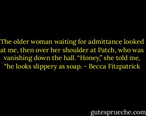 The older woman waiting for admittance looked at me, then over her shoulder at Patch, who was vanishing down the hall. “Honey,” she told me, “he looks slippery as soap. - Becca Fitzpatrick