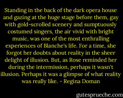 Standing in the back of the dark opera house and gazing at the huge stage before them, gay with gold-scrolled scenery and sumptuously costumed singers, the air vivid with bright music, was one of the most enthralling experiences of Blanche's life. For a time, she forgot her doubts about reality in the sheer delight of illusion. But, as Rose reminded her during the intermission, perhaps it wasn't illusion. Perhaps it was a glimpse of what reality was really like. - Regina Doman