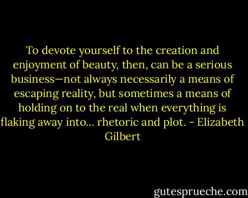To devote yourself to the creation and enjoyment of beauty, then, can be a serious business—not always necessarily a means of escaping reality, but sometimes a means of holding on to the real when everything is flaking away into… rhetoric and plot. - Elizabeth Gilbert