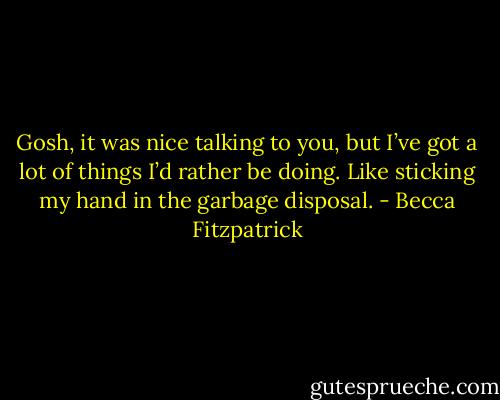 Gosh, it was nice talking to you, but I’ve got a lot of things I’d rather be doing. Like sticking my hand in the garbage disposal. - Becca Fitzpatrick