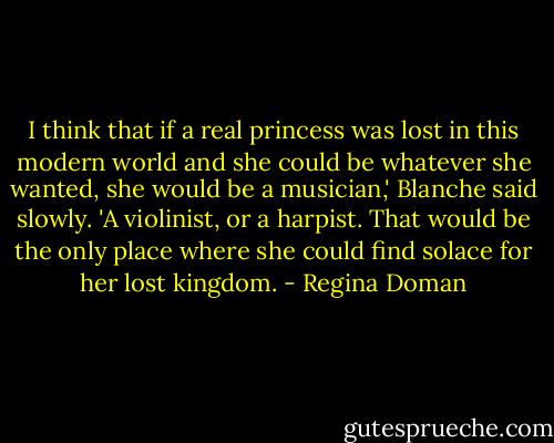 I think that if a real princess was lost in this modern world and she could be whatever she wanted, she would be a musician,' Blanche said slowly. 'A violinist, or a harpist. That would be the only place where she could find solace for her lost kingdom. - Regina Doman