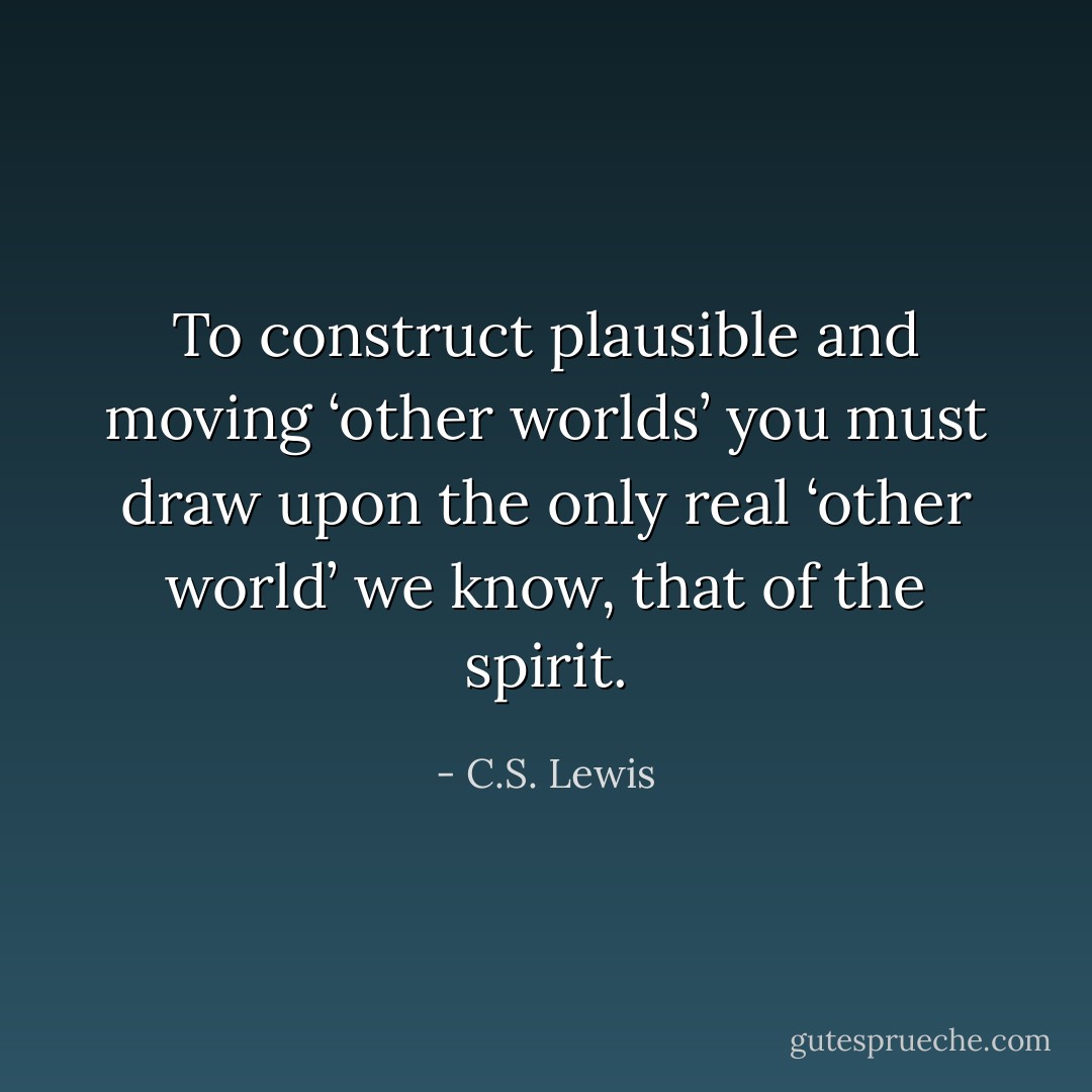 To construct plausible and moving ‘other worlds’ you must draw upon the only real ‘other world’ we know, that of the spirit. - C.S. Lewis