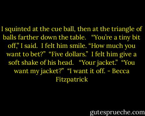 I squinted at the cue ball, then at the triangle of balls farther down the table. <br /><br />“You’re a tiny bit off,” I said.<br /><br />I felt him smile. “How much you want to bet?”<br /><br />“Five dollars.”<br /><br />I felt him give a soft shake of his head. <br /><br />“Your jacket.”<br /><br />“You want my jacket?”<br /><br />“I want it off. - Becca Fitzpatrick