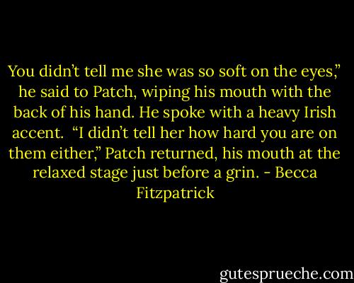 You didn’t tell me she was so soft on the eyes,” he said to Patch, wiping his mouth with the back of his hand. He spoke with a heavy Irish accent.<br /><br />“I didn’t tell her how hard you are on them either,” Patch returned, his mouth at the relaxed stage just before a grin. - Becca Fitzpatrick