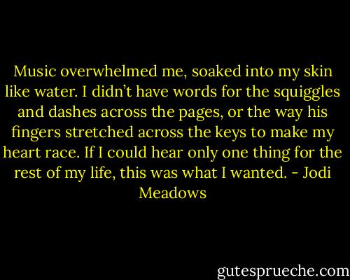 Music overwhelmed me, soaked into my skin like water. I didn’t have words for the squiggles and dashes across the pages, or the way his fingers stretched across the keys to make my heart race. If I could hear only one thing for the rest of my life, this was what I wanted. - Jodi Meadows