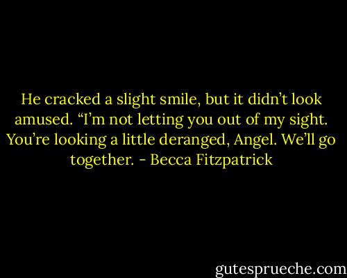 He cracked a slight smile, but it didn’t look amused. “I’m not letting you out of my sight. You’re looking a little deranged, Angel. We’ll go together. - Becca Fitzpatrick
