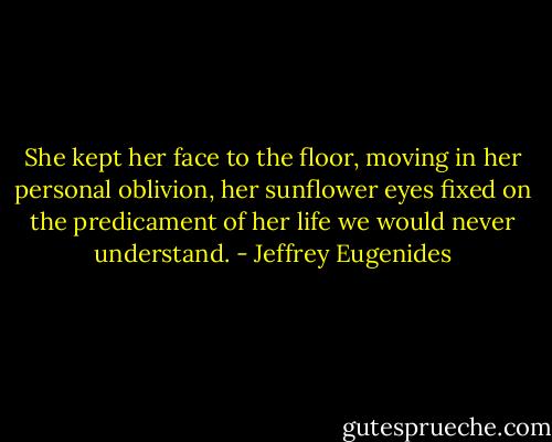She kept her face to the floor, moving in her personal oblivion, her sunflower eyes fixed on the predicament of her life we would never understand. - Jeffrey Eugenides