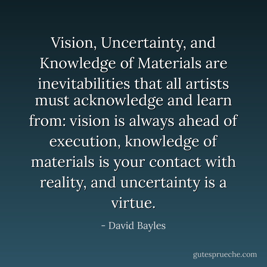 Vision, Uncertainty, and Knowledge of Materials are inevitabilities that all artists must acknowledge and learn from: vision is always ahead of execution, knowledge of materials is your contact with reality, and uncertainty is a virtue. - David Bayles