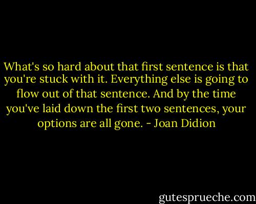 What's so hard about that first sentence is that you're stuck with it. Everything else is going to flow out of that sentence. And by the time you've laid down the first two sentences, your options are all gone. - Joan Didion