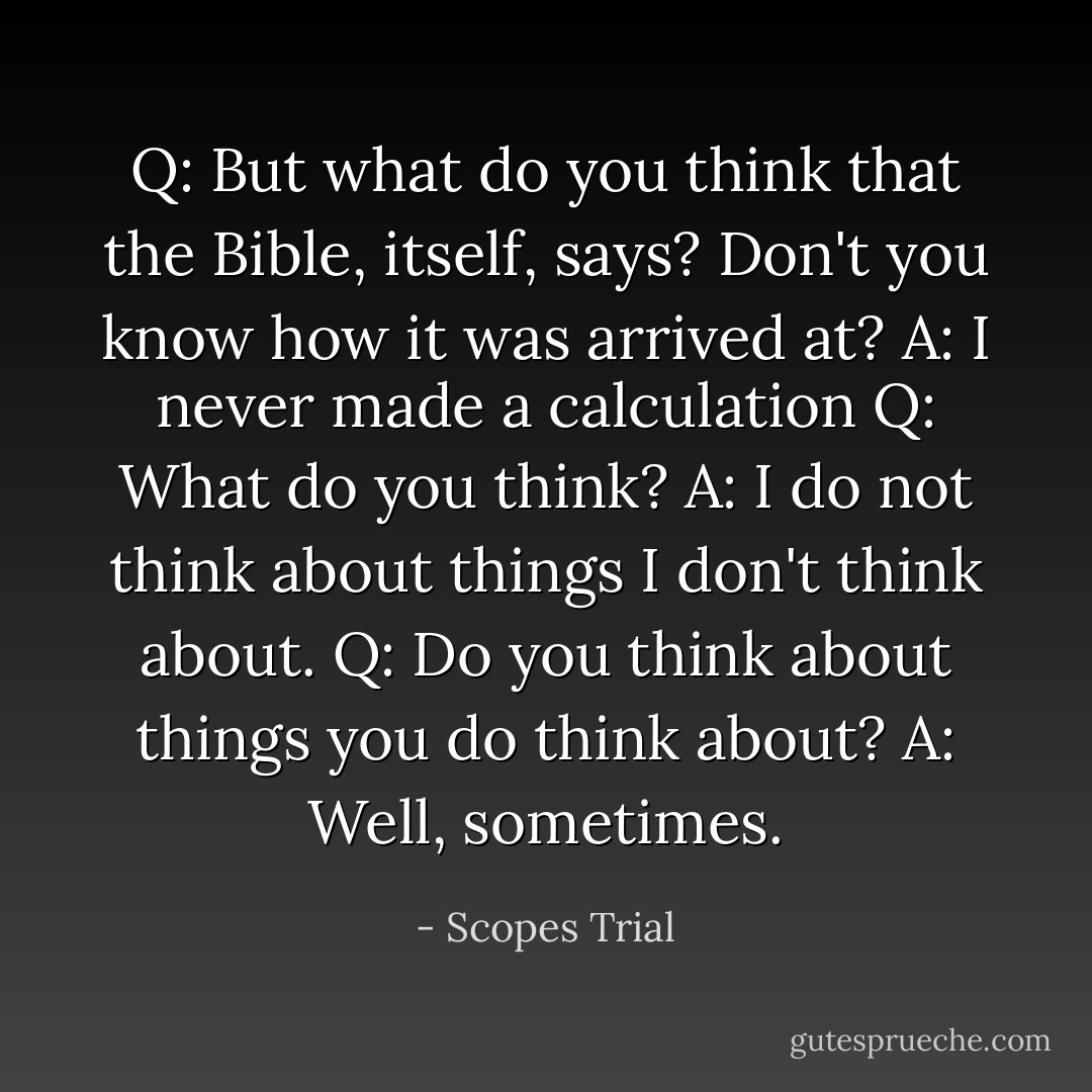 Q: But what do you think that the Bible, itself, says? Don't you know how it was arrived at?<br />A: I never made a calculation<br />Q: What do you think?<br />A: I do not think about things I don't think about.<br />Q: Do you think about things you do think about?<br />A: Well, sometimes. - Scopes Trial