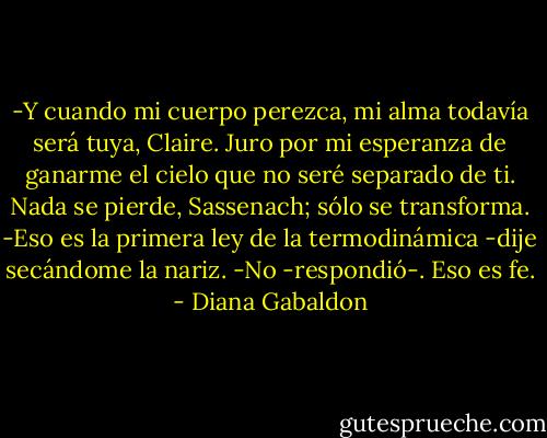 -Y cuando mi cuerpo perezca, mi alma todavía será tuya, Claire. Juro<br />por mi esperanza de ganarme el cielo que no seré separado de ti. Nada se<br />pierde, Sassenach; sólo se transforma.<br />-Eso es la primera ley de la termodinámica -dije secándome la nariz.<br />-No -respondió-. Eso es fe. - Diana Gabaldon