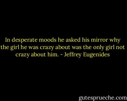 In desperate moods he asked his mirror why the girl he was crazy about was the only girl not crazy about him. - Jeffrey Eugenides