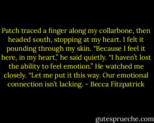 Patch traced a finger along my collarbone, then headed south, stopping at my heart. I felt it pounding through my skin. “Because I feel it here, in my heart,” he said quietly. “I haven’t lost the ability to feel emotion.” He watched me closely. “Let me put it this way. Our emotional connection isn’t lacking. - Becca Fitzpatrick