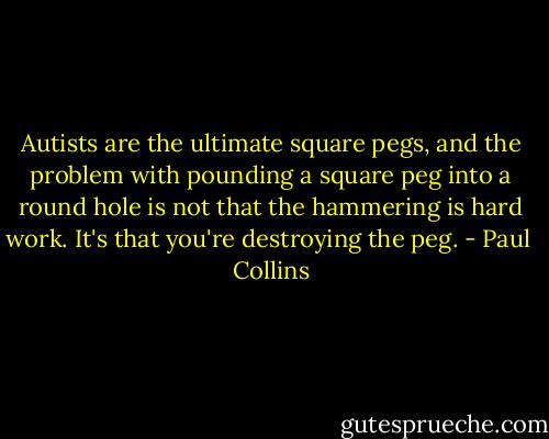 Autists are the ultimate square pegs, and the problem with pounding a square peg into a round hole is not that the hammering is hard work. It's that you're destroying the peg. - Paul  Collins