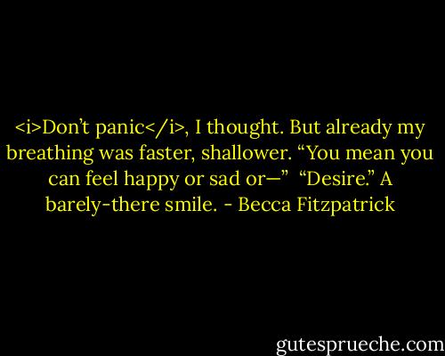 <i>Don’t panic</i>, I thought. But already my breathing was faster, shallower. “You mean you can feel happy or sad or—”<br /><br />“Desire.” A barely-there smile. - Becca Fitzpatrick