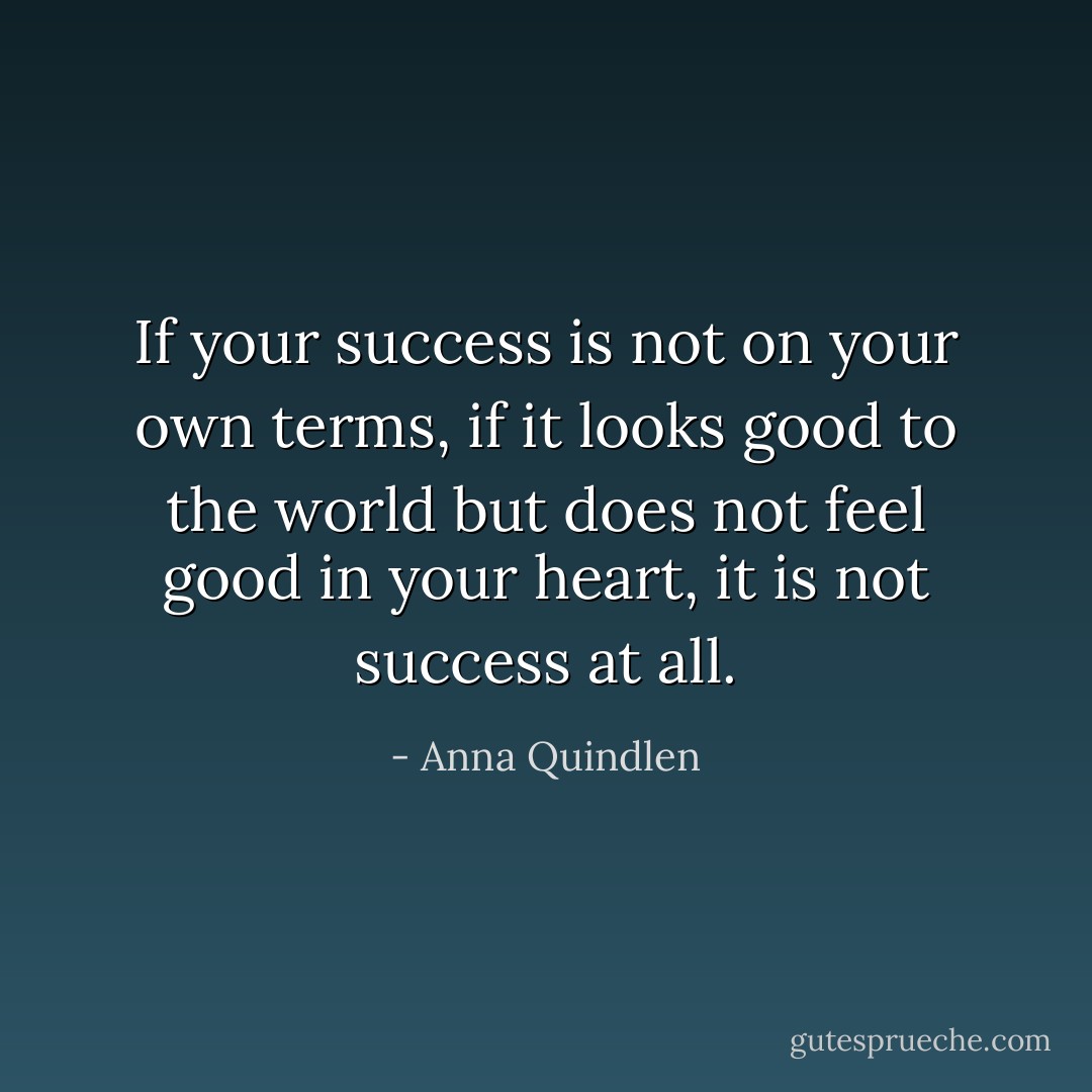 If your success is not on your own terms, if it looks good to the world but does not feel good in your heart, it is not success at all. - Anna Quindlen