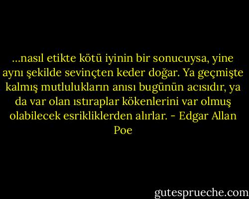 …nasıl etikte kötü iyinin bir sonucuysa, yine aynı şekilde sevinçten keder doğar. Ya geçmişte kalmış mutlulukların anısı bugünün acısıdır, ya da var olan ıstıraplar kökenlerini var olmuş olabilecek esrikliklerden alırlar. - Edgar Allan Poe