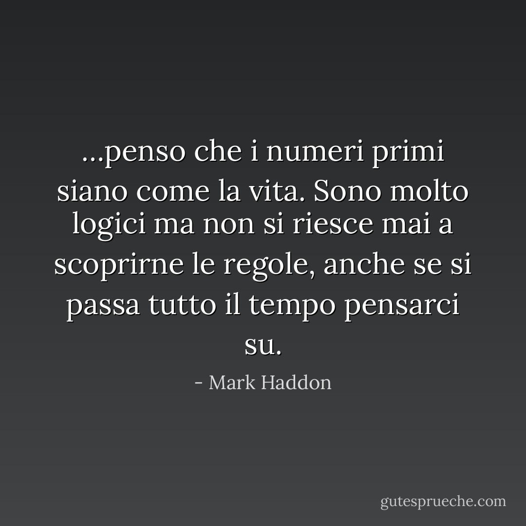 …penso che i numeri primi siano come la vita. Sono molto logici ma non si riesce mai a scoprirne le regole, anche se si passa tutto il tempo pensarci su. - Mark Haddon