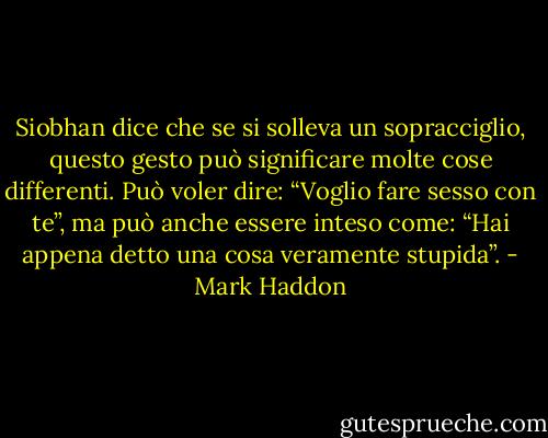 Siobhan dice che se si solleva un sopracciglio, questo gesto può significare molte cose differenti. Può voler dire: “Voglio fare sesso con te”, ma può anche essere inteso come: “Hai appena detto una cosa veramente stupida”. - Mark Haddon