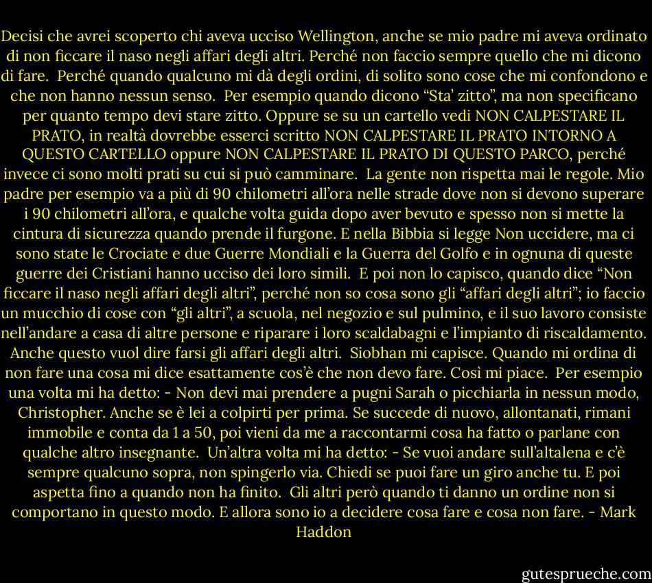 Decisi che avrei scoperto chi aveva ucciso Wellington, anche se mio padre mi aveva ordinato di non ficcare il naso negli affari degli altri.<br />Perché non faccio sempre quello che mi dicono di fare.<br /><br />Perché quando qualcuno mi dà degli ordini, di solito sono cose che mi confondono e che non hanno nessun senso.<br /><br />Per esempio quando dicono “Sta’ zitto”, ma non specificano per quanto tempo devi stare zitto. Oppure se su un cartello vedi NON CALPESTARE IL PRATO, in realtà dovrebbe esserci scritto NON CALPESTARE IL PRATO INTORNO A QUESTO CARTELLO oppure NON CALPESTARE IL PRATO DI QUESTO PARCO, perché invece ci sono molti prati su cui si può camminare.<br /><br />La gente non rispetta mai le regole. Mio padre per esempio va a più di 90 chilometri all’ora nelle strade dove non si devono superare i 90 chilometri all’ora, e qualche volta guida dopo aver bevuto e spesso non si mette la cintura di sicurezza quando prende il furgone. E nella Bibbia si legge Non uccidere, ma ci sono state le Crociate e due Guerre Mondiali e la Guerra del Golfo e in ognuna di queste guerre dei Cristiani hanno ucciso dei loro simili.<br /><br />E poi non lo capisco, quando dice “Non ficcare il naso negli affari degli altri”, perché non so cosa sono gli “affari degli altri”; io faccio un mucchio di cose con “gli altri”, a scuola, nel negozio e sul pulmino, e il suo lavoro consiste nell’andare a casa di altre persone e riparare i loro scaldabagni e l’impianto di riscaldamento. Anche questo vuol dire farsi gli affari degli altri.<br /><br />Siobhan mi capisce. Quando mi ordina di non fare una cosa mi dice esattamente cos’è che non devo fare. Così mi piace.<br /><br />Per esempio una volta mi ha detto: - Non devi mai prendere a pugni Sarah o picchiarla in nessun modo, Christopher. Anche se è lei a colpirti per prima. Se succede di nuovo, allontanati, rimani immobile e conta da 1 a 50, poi vieni da me a raccontarmi cosa ha fatto o parlane con qualche altro insegnante.<br /><br />Un’altra volta mi ha detto: - Se vuoi andare sull’altalena e c’è sempre qualcuno sopra, non spingerlo via. Chiedi se puoi fare un giro anche tu. E poi aspetta fino a quando non ha finito.<br /><br />Gli altri però quando ti danno un ordine non si comportano in questo modo. E allora sono io a decidere cosa fare e cosa non fare. - Mark Haddon