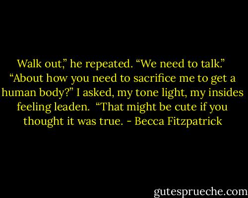 Walk out,” he repeated. “We need to talk.”<br /><br />“About how you need to sacrifice me to get a human body?” I asked, my tone light, my insides feeling leaden.<br /><br />“That might be cute if you thought it was true. - Becca Fitzpatrick