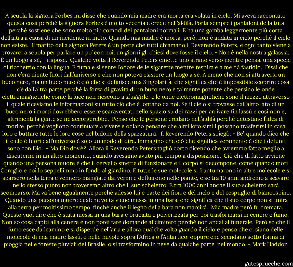 A scuola la signora Forbes mi disse che quando mia madre era morta era volata in cielo. Mi aveva raccontato questa cosa perché la signora Forbes è molto vecchia e crede nell’aldilà. Porta sempre i pantaloni della tuta perché sostiene che sono molto più comodi dei pantaloni normali. E ha una gamba leggermente più corta dell’altra a causa di un incidente in moto.<br />Quando mia madre è morta, però, non è andata in cielo perché il cielo non esiste.<br /><br />Il marito della signora Peters è un prete che tutti chiamano il Reverendo Peters, e ogni tanto viene a trovarci a scuola per parlare un po’ con noi; un giorni gli chiesi dove fosse il cielo. - Non è nella nostra galassia. È un luogo a sè, - rispose.<br /><br />Qualche volta il Reverendo Peters emette uno strano verso mentre pensa, una specie di ticchettio con la lingua. E fuma e si sente l’odore delle sigarette mentre tespira e a me dà fastidio.<br /><br />Dissi che non c’era niente fuori dall’universo e che non poteva esistere un luogo a sè. A meno che non si attraversi un buco nero, ma un buco nero è ciò che si definisce una Singolarità, che significa che è impossibile scoprire cosa c’è dall’altra parte perché la forza di gravità di un buco nero è talmente potente che persino le onde elettromagnetiche come la luce non riescono a sfuggirle, e le onde elettromagnetiche sono il mezzo attraverso il quale riceviamo le informazioni su tutto ciò che è lontano da noi. Se il cielo si trovasse dall’altro lato di un buco nero i morti dovrebbero essere scaraventati nello spazio su dei razzi per arrivare fin lassù e così non è, altrimenti la gente se ne accorgerebbe.<br /><br />Penso che le persone credano nell’aldilà perché detestano l’idea di morire, perché vogliono continuare a vivere e odiano pensare che altri loro simili possano trasferirsi in casa loro e buttare tutte le loro cose nel bidone della spazzatura.<br /><br />Il Reverendo Peters spiegò: - Be’, quando dico che il cielo è fuori dall’universo è solo un modo di dire. Immagino che ciò che significa veramente è che i defunti sono con Dio.<br /><br />- Ma Dio dov’è?<br /><br />Allora il Reverendo Peters tagliò corto dicendo che avremmo fatto meglio a discuterne in un altro momento, quando avessimo avuto più tempo a disposizione.<br /><br />Ciò che di fatto avviene quando una persona muore è che il cervello smette di funzionare e il corpo si decompone, come quando morí Coniglio e noi lo seppellimmo in fondo al giardino. E tutte le sue molecole si frantumarono in altre molecole e si sparsero nella terra e vennero mangiate dai vermi e defluirono nelle piante, e se tra 10 anni andremo a scavare nello stesso punto non troveremo altro che il suo scheletro. E tra 1000 anni anche il suo scheletro sarà scomparso. Ma va bene ugualmente perché adesso lui è parte dei fiori e del melo e del cespuglio di biancospino.<br /><br />Quando una persona muore qualche volta viene messa in una bara, che significa che il suo corpo non si unirà alla terra per moltissimo tempo, finché anche il legno della bara non marcirà.<br /><br />Mia madre però fu cremata. Questo vuol dire che è stata messa in una bara e bruciata e polverizzata per poi trasformarsi in cenere e fumo. Non so cosa capiti alla cenere e non potei fare domande al cimitero perché non andai al funerale. Però so che il fumo esce da lcamino e si disperde nell’aria e allora qualche volta guardo il cielo e penso che ci siano delle molecole di mia madre lassù, o nelle nuvole sopra l’Africa o l’Antartico, oppure che scendano sotto forma di pioggia nelle foreste pluviali del Brasile, o si trasformino in neve da qualche parte, nel mondo. - Mark Haddon