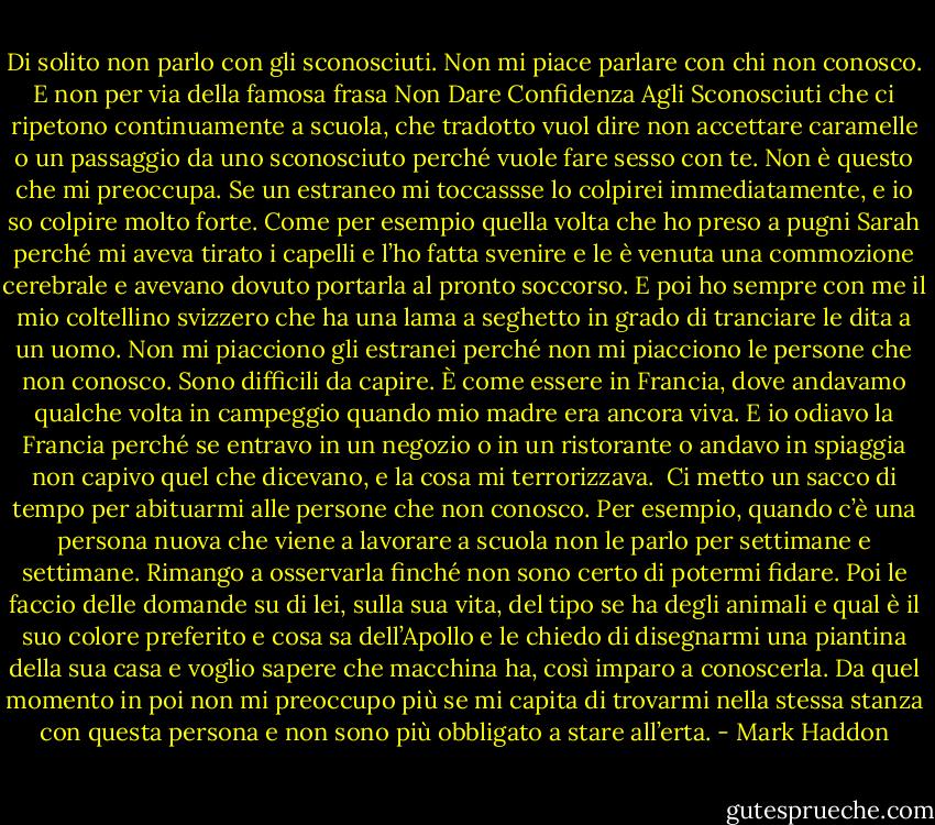 Di solito non parlo con gli sconosciuti. Non mi piace parlare con chi non conosco. E non per via della famosa frasa Non Dare Confidenza Agli Sconosciuti che ci ripetono continuamente a scuola, che tradotto vuol dire non accettare caramelle o un passaggio da uno sconosciuto perché vuole fare sesso con te. Non è questo che mi preoccupa. Se un estraneo mi toccassse lo colpirei immediatamente, e io so colpire molto forte. Come per esempio quella volta che ho preso a pugni Sarah perché mi aveva tirato i capelli e l’ho fatta svenire e le è venuta una commozione cerebrale e avevano dovuto portarla al pronto soccorso. E poi ho sempre con me il mio coltellino svizzero che ha una lama a seghetto in grado di tranciare le dita a un uomo.<br />Non mi piacciono gli estranei perché non mi piacciono le persone che non conosco. Sono difficili da capire. È come essere in Francia, dove andavamo qualche volta in campeggio quando mio madre era ancora viva. E io odiavo la Francia perché se entravo in un negozio o in un ristorante o andavo in spiaggia non capivo quel che dicevano, e la cosa mi terrorizzava.<br /><br />Ci metto un sacco di tempo per abituarmi alle persone che non conosco. Per esempio, quando c’è una persona nuova che viene a lavorare a scuola non le parlo per settimane e settimane. Rimango a osservarla finché non sono certo di potermi fidare. Poi le faccio delle domande su di lei, sulla sua vita, del tipo se ha degli animali e qual è il suo colore preferito e cosa sa dell’Apollo e le chiedo di disegnarmi una piantina della sua casa e voglio sapere che macchina ha, così imparo a conoscerla. Da quel momento in poi non mi preoccupo più se mi capita di trovarmi nella stessa stanza con questa persona e non sono più obbligato a stare all’erta. - Mark Haddon