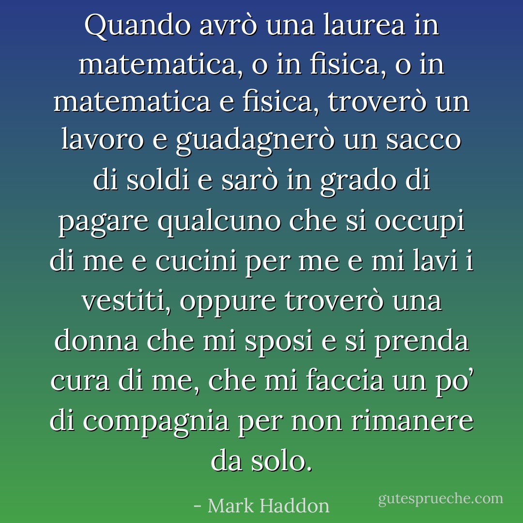 Quando avrò una laurea in matematica, o in fisica, o in matematica e fisica, troverò un lavoro e guadagnerò un sacco di soldi e sarò in grado di pagare qualcuno che si occupi di me e cucini per me e mi lavi i vestiti, oppure troverò una donna che mi sposi e si prenda cura di me, che mi faccia un po’ di compagnia per non rimanere da solo. - Mark Haddon