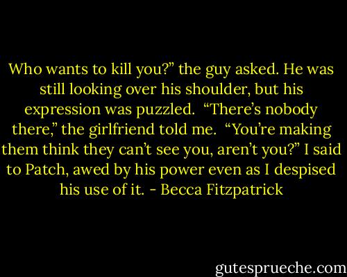 Who wants to kill you?” the guy asked. He was still looking over his shoulder, but his expression was puzzled.<br /><br />“There’s nobody there,” the girlfriend told me.<br /><br />“You’re making them think they can’t see you, aren’t you?” I said to Patch, awed by his power even as I despised his use of it. - Becca Fitzpatrick