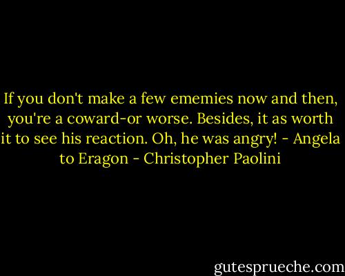If you don't make a few ememies now and then, you're a coward-or worse. Besides, it as worth it to see his reaction. Oh, he was angry!<br />- Angela to Eragon - Christopher Paolini