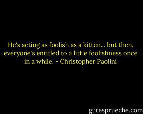 He's acting as foolish as a kitten... but then, everyone's entitled to a little foolishness once in a while. - Christopher Paolini