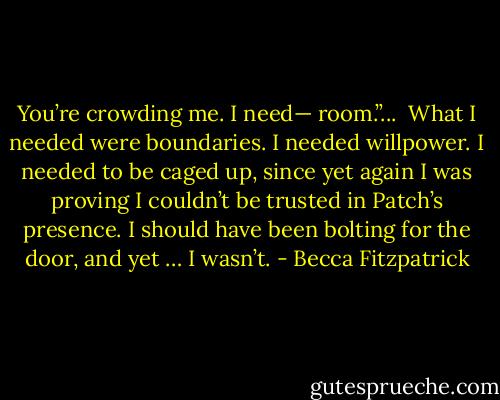 You’re crowding me. I need— room.”... <br />What I needed were boundaries. I needed willpower. I needed to be caged up, since yet again I was proving I couldn’t be trusted in Patch’s presence. I should have been bolting for the door, and yet … I wasn’t. - Becca Fitzpatrick