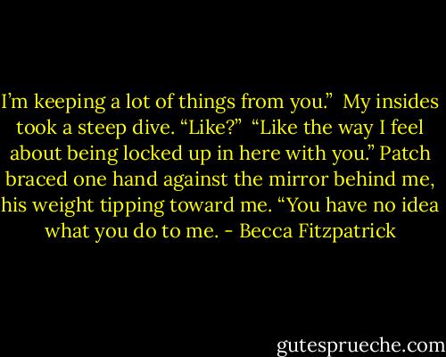 I’m keeping a lot of things from you.”<br /><br />My insides took a steep dive. “Like?”<br /><br />“Like the way I feel about being locked up in here with you.” Patch braced one hand against the mirror behind me, his weight tipping toward me. “You have no idea what you do to me. - Becca Fitzpatrick