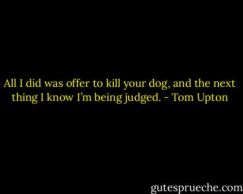 All I did was offer to kill your dog, and the next thing I know I’m being judged. - Tom Upton