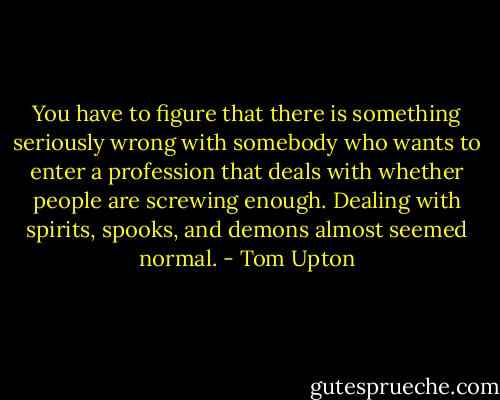 You have to figure that there is something seriously wrong with somebody who wants to enter a profession that deals with whether people are screwing enough. Dealing with spirits, spooks, and demons almost seemed normal. - Tom Upton