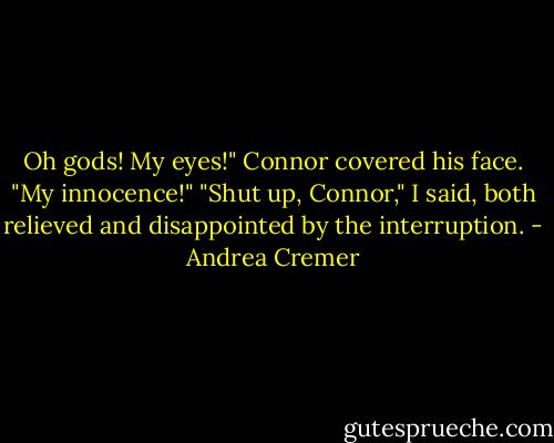 Oh gods! My eyes!" Connor covered his face. "My innocence!"<br />"Shut up, Connor," I said, both relieved and disappointed by the interruption. - Andrea Cremer