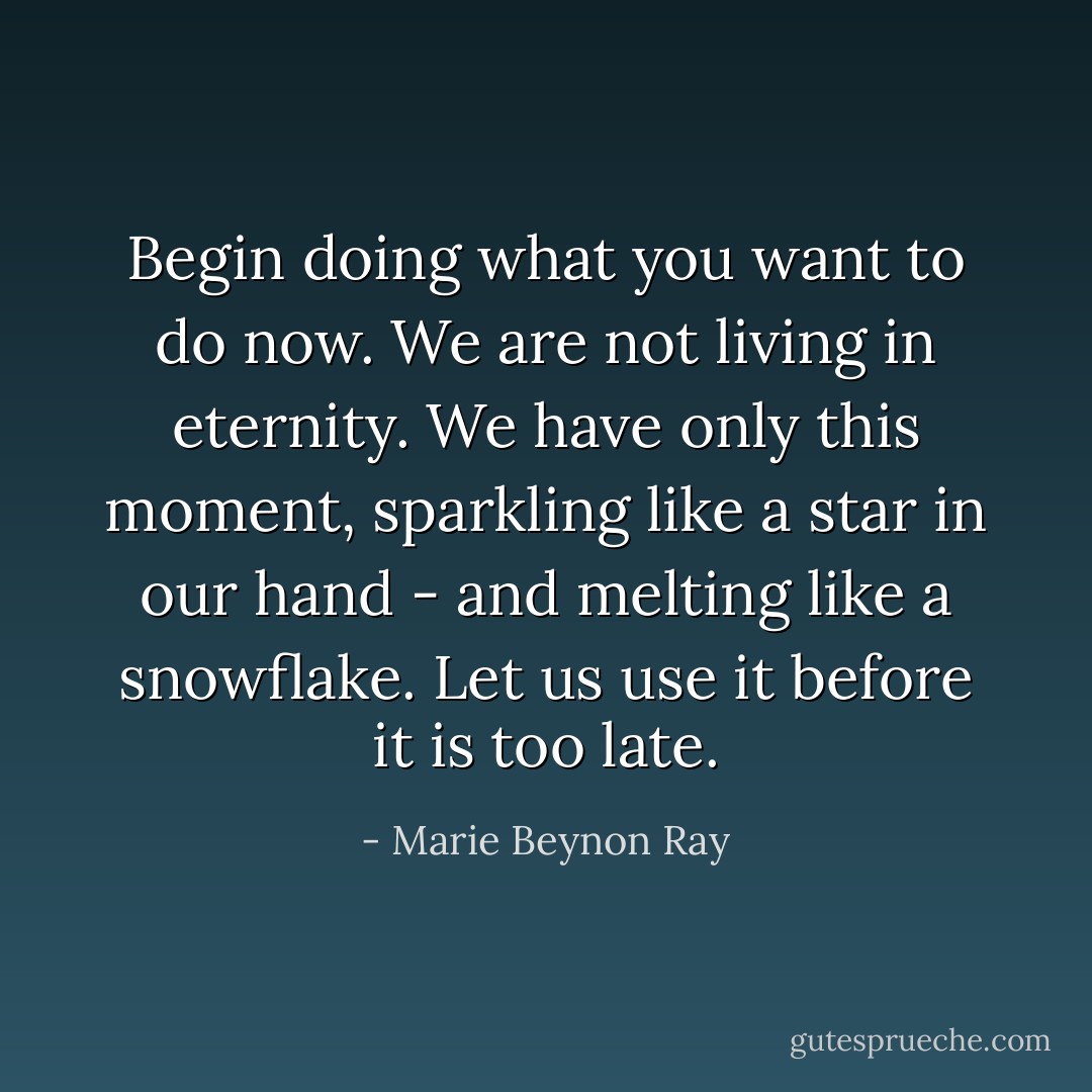 Begin doing what you want to do now. We are not living in eternity. We have only this moment, sparkling like a star in our hand - and melting like a snowflake. Let us use it before it is too late. - Marie Beynon Ray