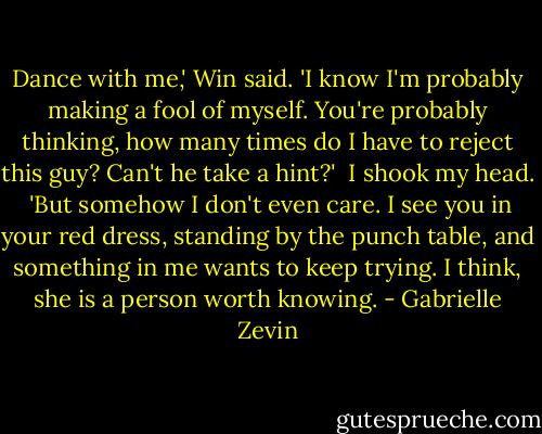 Dance with me,' Win said. 'I know I'm probably making a fool of myself. You're probably thinking, how many times do I have to reject this guy? Can't he take a hint?'<br /><br />I shook my head.<br /><br />'But somehow I don't even care. I see you in your red dress, standing by the punch table, and something in me wants to keep trying. I think, she is a person worth knowing. - Gabrielle Zevin