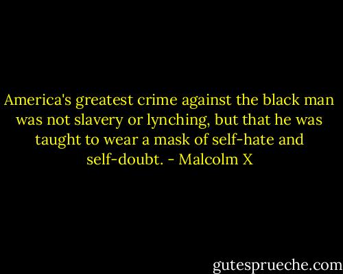America's greatest crime against the black man was not slavery or lynching, but that he was taught to wear a mask of self-hate and self-doubt. - Malcolm X
