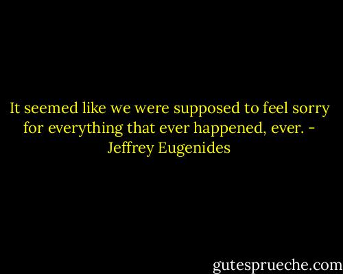 It seemed like we were supposed to feel sorry for everything that ever happened, ever. - Jeffrey Eugenides