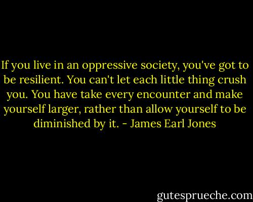 If you live in an oppressive society, you've got to be resilient. You can't let each little thing crush you. You have take every encounter and make yourself larger, rather than allow yourself to be diminished by it. - James Earl Jones