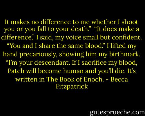 It makes no difference to me whether I shoot you or you fall to your death.”<br /><br />“It does make a difference,” I said, my voice small but confident. “You and I share the same blood.” I lifted my hand precariously, showing him my birthmark. “I’m your descendant. If I sacrifice my blood, Patch will become human and you’ll die. It’s written in The Book of Enoch. - Becca Fitzpatrick
