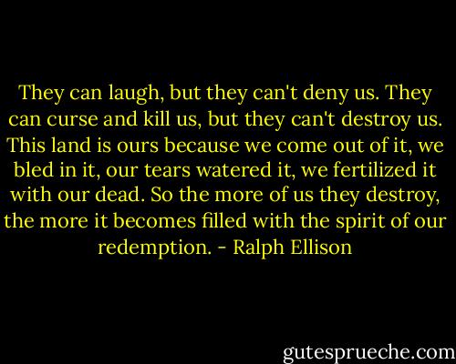 They can laugh, but they can't deny us. They can curse and kill us, but they can't destroy us. This land is ours because we come out of it, we bled in it, our tears watered it, we fertilized it with our dead. So the more of us they destroy, the more it becomes filled with the spirit of our redemption. - Ralph Ellison