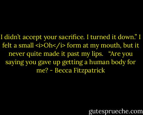 I didn’t accept your sacrifice. I turned it down.” I felt a small <i>Oh</i> form at my mouth, but it never quite made it past my lips. <br /><br />“Are you saying you gave up getting a human body for me? - Becca Fitzpatrick