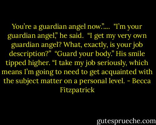You’re a guardian angel now.”....<br /><br />"I’m your guardian angel,” he said.<br /><br />“I get my very own guardian angel? What, exactly, is your job description?”<br /><br />“Guard your body.” His smile tipped higher. “I take my job seriously, which means I’m going to need to get acquainted with the subject matter on a personal level. - Becca Fitzpatrick
