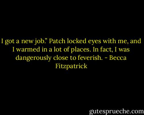 I got a new job.” Patch locked eyes with me, and I warmed in a lot of places. In fact, I was dangerously close to feverish. - Becca Fitzpatrick