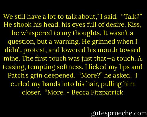 We still have a lot to talk about,” I said.<br /><br />“Talk?” He shook his head, his eyes full of desire. Kiss, he whispered to my thoughts. It wasn’t a question, but a warning. He grinned when I didn’t protest, and lowered his mouth toward mine. The first touch was just that—a touch. A teasing, tempting softness. I licked my lips and Patch’s grin deepened.<br /><br />“More?” he asked.<br /><br />I curled my hands into his hair, pulling him closer.<br /><br />“More. - Becca Fitzpatrick